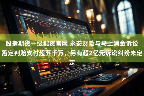 股指期货一级配资官网 永安财险与马上消金诉讼落定判赔支付超五千万，另有超2亿元诉讼纠纷未定