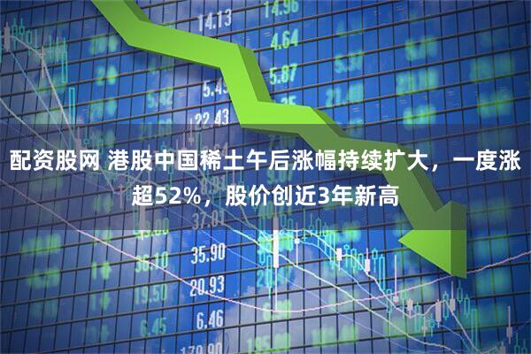 配资股网 港股中国稀土午后涨幅持续扩大，一度涨超52%，股价创近3年新高