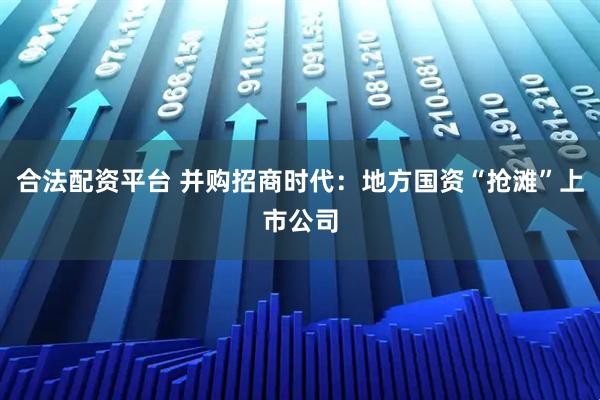 合法配资平台 并购招商时代：地方国资“抢滩”上市公司