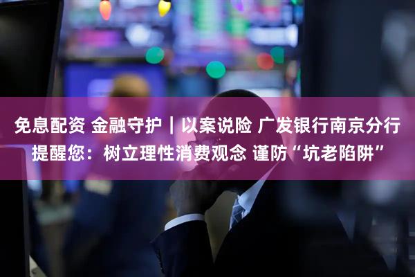 免息配资 金融守护｜以案说险 广发银行南京分行提醒您：树立理性消费观念 谨防“坑老陷阱”
