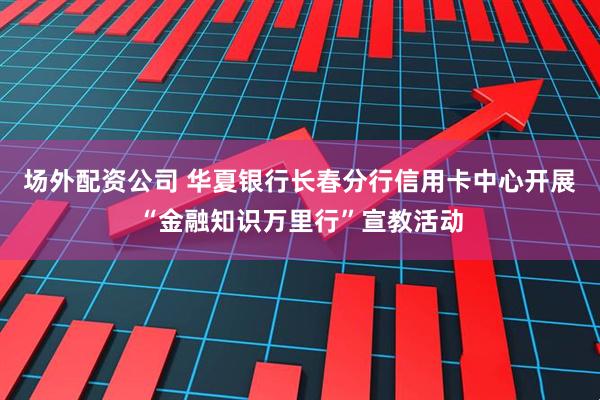 场外配资公司 华夏银行长春分行信用卡中心开展“金融知识万里行”宣教活动