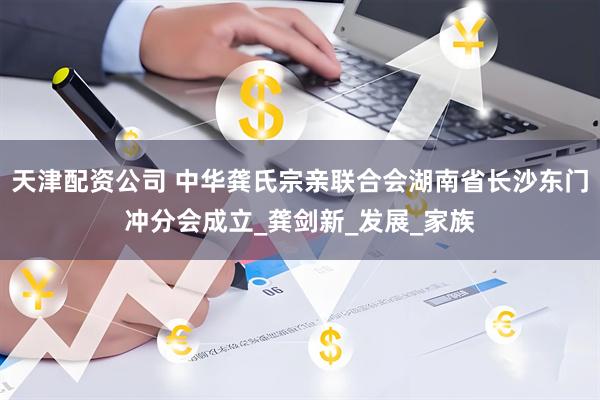 天津配资公司 中华龚氏宗亲联合会湖南省长沙东门冲分会成立_龚剑新_发展_家族