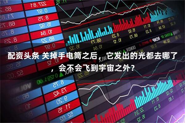 配资头条 关掉手电筒之后，它发出的光都去哪了，会不会飞到宇宙之外？