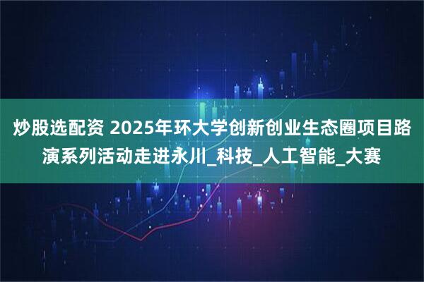 炒股选配资 2025年环大学创新创业生态圈项目路演系列活动走进永川_科技_人工智能_大赛