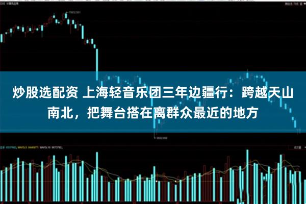 炒股选配资 上海轻音乐团三年边疆行：跨越天山南北，把舞台搭在离群众最近的地方