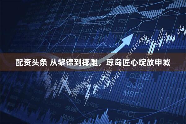 配资头条 从黎锦到椰雕，琼岛匠心绽放申城