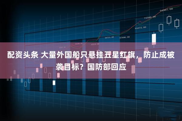 配资头条 大量外国船只悬挂五星红旗，防止成被袭目标？国防部回应