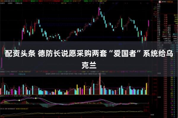 配资头条 德防长说愿采购两套“爱国者”系统给乌克兰