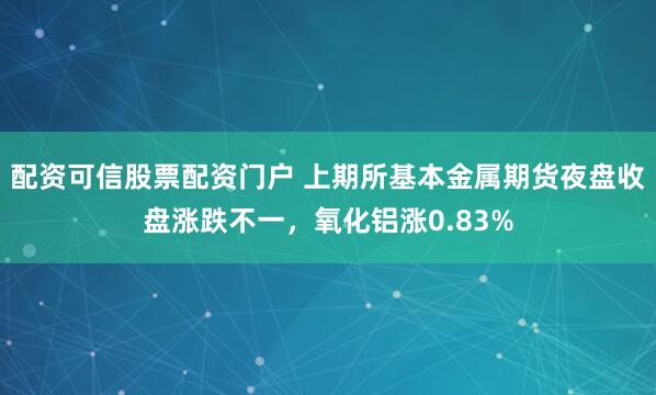 配资可信股票配资门户 上期所基本金属期货夜盘收盘涨跌不一，氧化铝涨0.83%