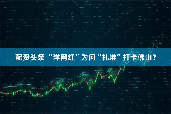 配资头条 “洋网红”为何“扎堆”打卡佛山？