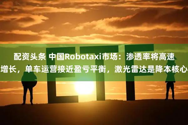 配资头条 中国Robotaxi市场：渗透率将高速增长，单车运营接近盈亏平衡，激光雷达是降本核心