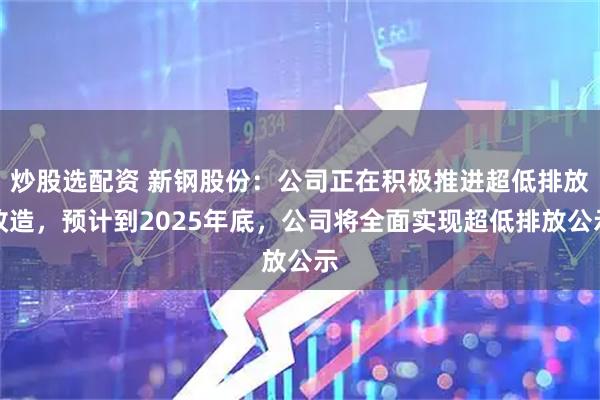 炒股选配资 新钢股份：公司正在积极推进超低排放改造，预计到2025年底，公司将全面实现超低排放公示