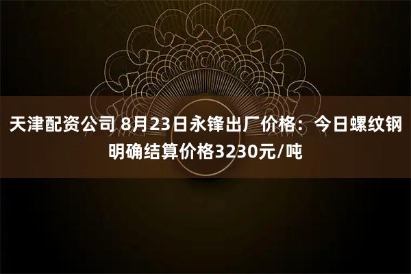 天津配资公司 8月23日永锋出厂价格：今日螺纹钢明确结算价格3230元/吨
