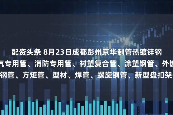 配资头条 8月23日成都彭州京华制管热镀锌钢管、热镀锌方矩管、燃气专用管、消防专用管、衬塑复合管、涂塑钢管、外镀锌内涂塑钢管、方矩管、型材、焊管、螺旋钢管、新型盘扣架子管所有产品出厂价格上调30元/吨。