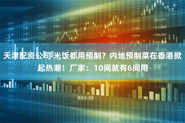 天津配资公司 米饭都用预制？内地预制菜在香港掀起热潮！厂家：10间就有6间用