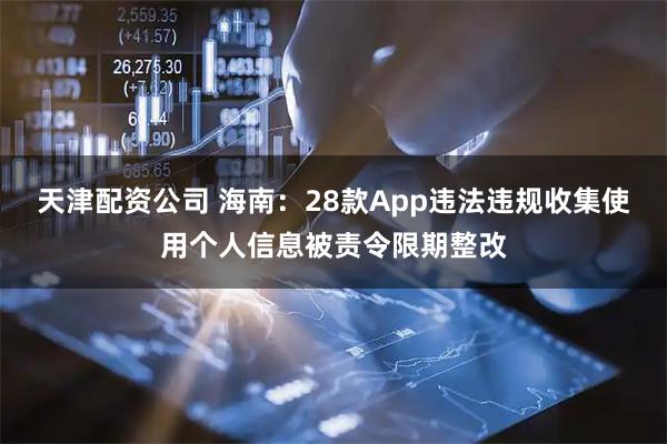 天津配资公司 海南：28款App违法违规收集使用个人信息被责令限期整改