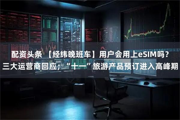 配资头条 【经纬晚班车】用户会用上eSIM吗？三大运营商回应；“十一”旅游产品预订进入高峰期