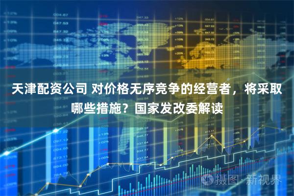 天津配资公司 对价格无序竞争的经营者，将采取哪些措施？国家发改委解读