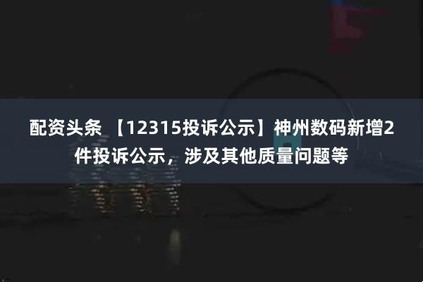 配资头条 【12315投诉公示】神州数码新增2件投诉公示，涉及其他质量问题等