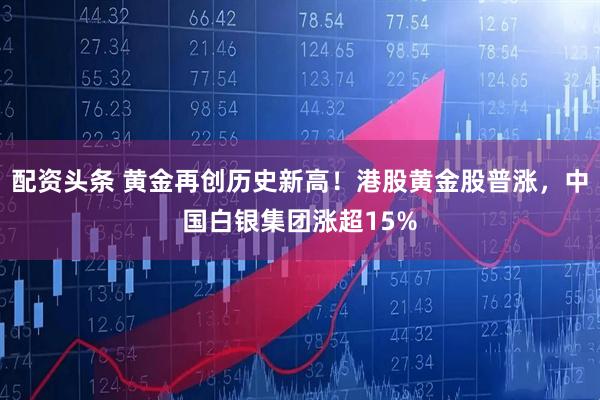 配资头条 黄金再创历史新高！港股黄金股普涨，中国白银集团涨超15%