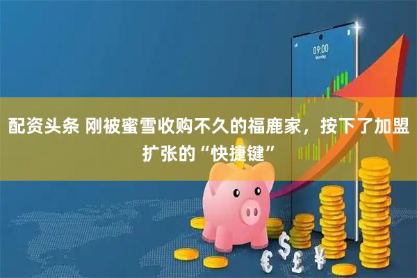 配资头条 刚被蜜雪收购不久的福鹿家，按下了加盟扩张的“快捷键”