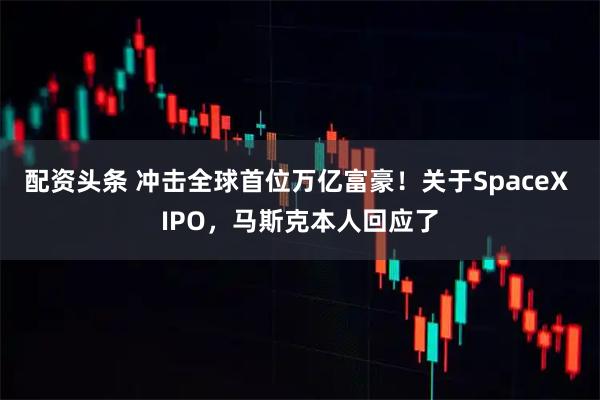 配资头条 冲击全球首位万亿富豪！关于SpaceX IPO，马斯克本人回应了